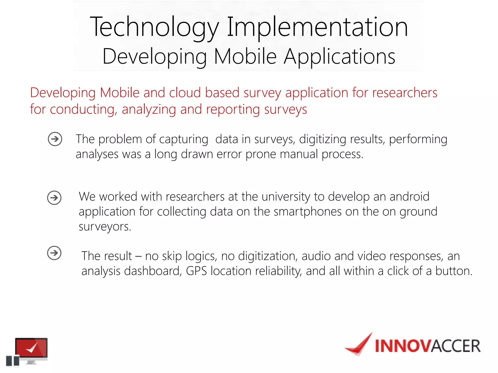 Developing Mobile and cloud based survey application for researchers for conducting, analyzing and reporting surveys 
Technology Implementation 
Developing Mobile Applications 
The problem of capturing data in surveys, digitizing results, performing analyses was a long drawn error prone manual process. 
We worked with researchers at the university to develop an android application for collecting data on the smartphones on the on ground surveyors. 
The result – no skip logics, no digitization, audio and video responses, an analysis dashboard, GPS location reliability, and all within a click of a button.  