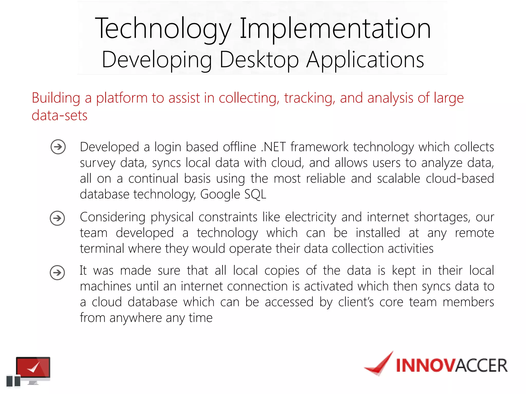 Building a platform to assist in collecting, tracking, and analysis of large data-sets 
Technology Implementation 
Developing Desktop Applications 
Developed a login based offline .NET framework technology which collects survey data, syncs local data with cloud, and allows users to analyze data, all on a continual basis using the most reliable and scalable cloud-based database technology, Google SQL 
Considering physical constraints like electricity and internet shortages, our team developed a technology which can be installed at any remote terminal where they would operate their data collection activities 
It was made sure that all local copies of the data is kept in their local machines until an internet connection is activated which then syncs data to a cloud database which can be accessed by client’s core team members from anywhere any time  