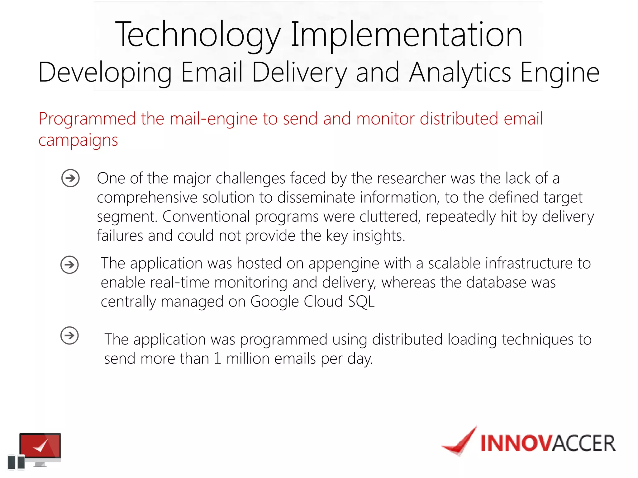 Programmed the mail-engine to send and monitor distributed email campaigns 
Technology Implementation 
Developing Email Delivery and Analytics Engine 
One of the major challenges faced by the researcher was the lack of a comprehensive solution to disseminate information, to the defined target segment. Conventional programs were cluttered, repeatedly hit by delivery failures and could not provide the key insights. 
The application was hosted on appengine with a scalable infrastructure to enable real-time monitoring and delivery, whereas the database was centrally managed on Google Cloud SQL 
The application was programmed using distributed loading techniques to send more than 1 million emails per day.  