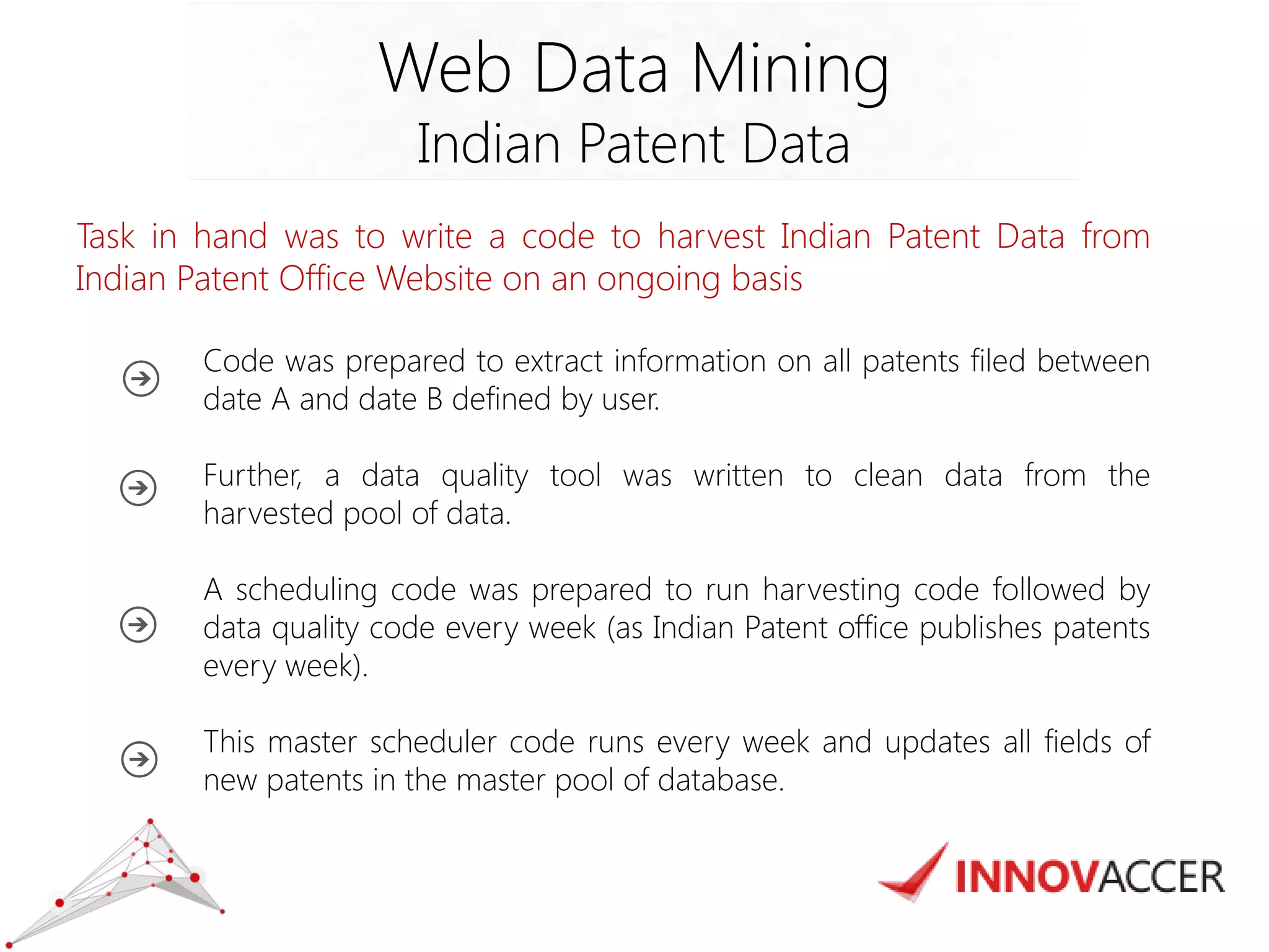 Web Data Mining 
Indian Patent Data 
Task in hand was to write a code to harvest Indian Patent Data from Indian Patent Office Website on an ongoing basis 
Code was prepared to extract information on all patents filed between date A and date B defined by user. 
Further, a data quality tool was written to clean data from the harvested pool of data. 
A scheduling code was prepared to run harvesting code followed by data quality code every week (as Indian Patent office publishes patents every week). 
This master scheduler code runs every week and updates all fields of new patents in the master pool of database. 
 
