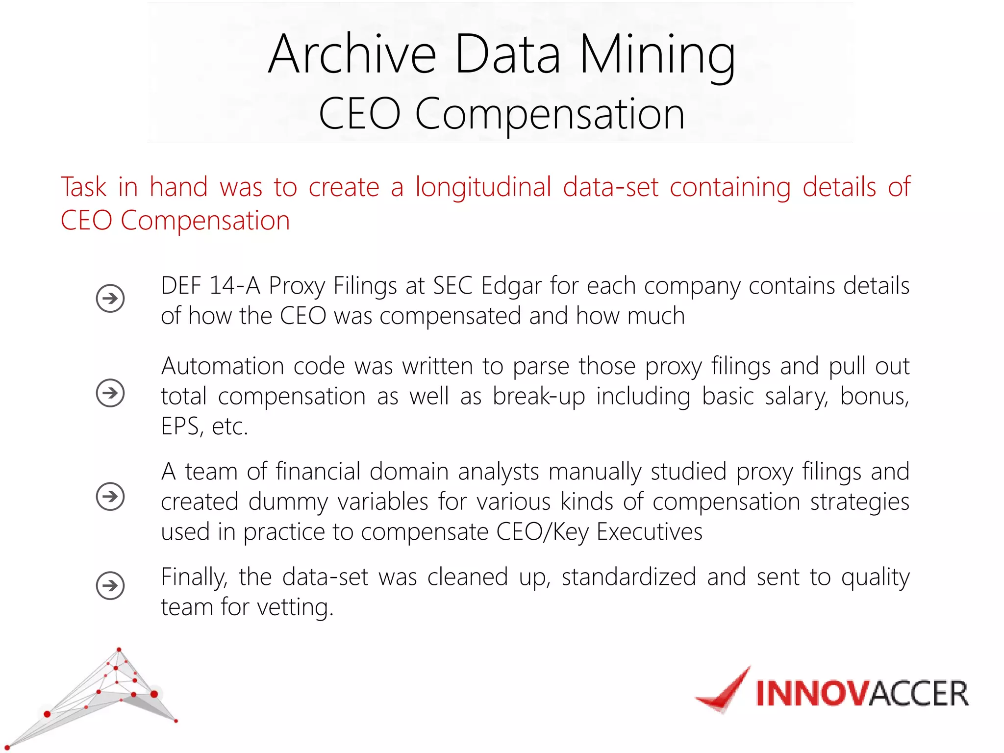 Task in hand was to create a longitudinal data-set containing details of CEO Compensation 
DEF 14-A Proxy Filings at SEC Edgar for each company contains details of how the CEO was compensated and how much 
Automation code was written to parse those proxy filings and pull out total compensation as well as break-up including basic salary, bonus, EPS, etc. 
A team of financial domain analysts manually studied proxy filings and created dummy variables for various kinds of compensation strategies used in practice to compensate CEO/Key Executives 
Finally, the data-set was cleaned up, standardized and sent to quality team for vetting. 
Archive Data Mining 
CEO Compensation  