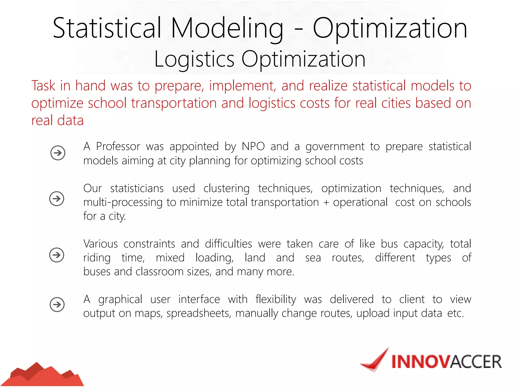 Task in hand was to prepare, implement, and realize statistical models to optimize school transportation and logistics costs for real cities based on real data 
A Professor was appointed by NPO and a government to prepare statistical models aiming at city planning for optimizing school costs 
Our statisticians used clustering techniques, optimization techniques, and multi-processing to minimize total transportation + operational cost on schools for a city. 
Various constraints and difficulties were taken care of like bus capacity, total riding time, mixed loading, land and sea routes, different types of buses and classroom sizes, and many more. 
A graphical user interface with flexibility was delivered to client to view output on maps, spreadsheets, manually change routes, upload input data etc. 
Statistical Modeling - Optimization 
Logistics Optimization  