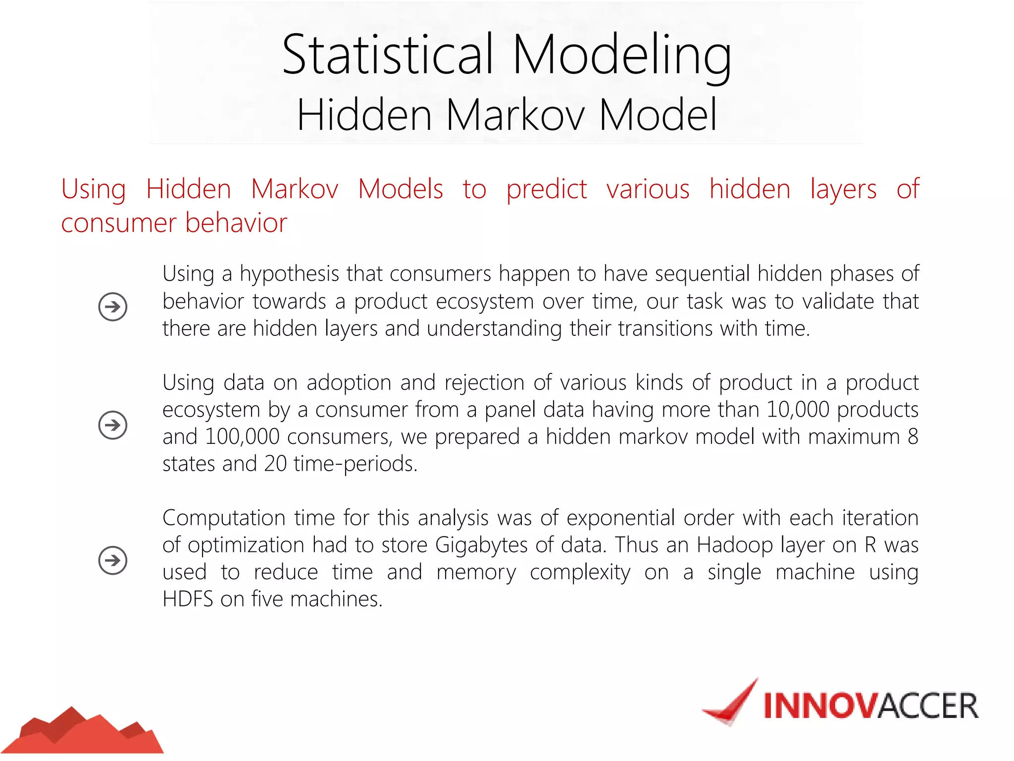 Using Hidden Markov Models to predict various hidden layers of consumer behavior 
Using a hypothesis that consumers happen to have sequential hidden phases of behavior towards a product ecosystem over time, our task was to validate that there are hidden layers and understanding their transitions with time. 
Using data on adoption and rejection of various kinds of product in a product ecosystem by a consumer from a panel data having more than 10,000 products and 100,000 consumers, we prepared a hidden markov model with maximum 8 states and 20 time-periods. 
Computation time for this analysis was of exponential order with each iteration of optimization had to store Gigabytes of data. Thus an Hadoop layer on R was used to reduce time and memory complexity on a single machine using HDFS on five machines. 
Statistical Modeling 
Hidden Markov Model  