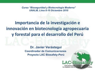 Importancia de la investigación e innovación en biotecnología agropecuaria y forestal para el desarrollo del Perú Dr. Javier Verástegui Coordinador de Comunicaciones  Proyecto LAC Biosafety-Perú Curso “Bioseguridad y Biotecnología Moderna” UNALM, Lima 6-10 Diciembre 2010 