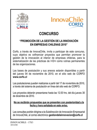 INNOVACHILE - 17X3
3/11/10
CONCURSO
“PROMOCIÓN DE LA GESTIÓN DE LA INNOVACIÓN
EN EMPRESAS CHILENAS 2010”
Corfo, a través de InnovaChile, invita a participar de este concurso,
cuyo objetivo es cofinanciar proyectos que permitan promover la
gestión de la innovación al interior de empresas chilenas, para la
sistematización de las prácticas de I+D+i como rutinas permanentes
de las organizaciones.
Las bases de postulación y sus anexos estarán disponibles a partir
del jueves 04 de noviembre de 2010, en el sitio web de CORFO
www.corfo.cl
Las postulaciones pueden realizarse a partir del 17 de noviembre de 2010,
a través del sistema de postulación en línea del sitio web de CORFO.
Los proyectos deberán presentarse hasta las 12.00 hrs. del día jueves 30
de diciembre de 2010.
No se recibirán propuestas que se presenten con posterioridad a la
fecha y hora señalada en este aviso.
Las consultas podrán dirigirse a la Subdirección de Innovación Empresarial
de InnovaChile, al correo electrónico gestiondelainnovacion@corfo.cl
 