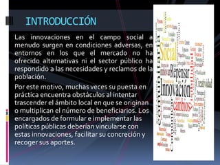 INTRODUCCIÓN
Las innovaciones en el campo social a
menudo surgen en condiciones adversas, en
entornos en los que el mercado no ha
ofrecido alternativas ni el sector público ha
respondido a las necesidades y reclamos de la
población.
Por este motivo, muchas veces su puesta en
práctica encuentra obstáculos al intentar
trascender el ámbito local en que se originan
o multiplican el número de beneficiarios. Los
encargados de formular e implementar las
políticas públicas deberían vincularse con
estas innovaciones, facilitar su concreción y
recoger sus aportes.
 