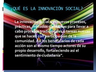 ¿QUÉ ES LA INNOVACIÓN SOCIAL?

 La innovación social son nuevos procesos,
 prácticas, métodos o sistemas para llevar a
 cabo procesos tradicionales o tareas nuevas
 que se hacen con participación de la
 comunidad. Así los beneficiarios de cada
 acción son al mismo tiempo actores de su
 propio desarrollo, fortaleciendo así el
 sentimiento de ciudadanía”.
 
