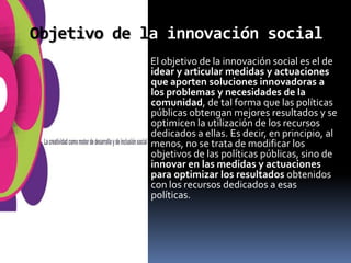 Objetivo de la innovación social
             El objetivo de la innovación social es el de
             idear y articular medidas y actuaciones
             que aporten soluciones innovadoras a
             los problemas y necesidades de la
             comunidad, de tal forma que las políticas
             públicas obtengan mejores resultados y se
             optimicen la utilización de los recursos
             dedicados a ellas. Es decir, en principio, al
             menos, no se trata de modificar los
             objetivos de las políticas públicas, sino de
             innovar en las medidas y actuaciones
             para optimizar los resultados obtenidos
             con los recursos dedicados a esas
             políticas.
 