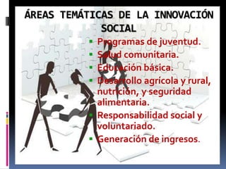 ÁREAS TEMÁTICAS DE LA INNOVACIÓN
             SOCIAL
           Programas de juventud.
           Salud comunitaria.
           Educación básica.
           Desarrollo agrícola y rural,
            nutrición, y seguridad
            alimentaria.
           Responsabilidad social y
            voluntariado.
           Generación de ingresos.
 