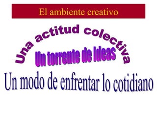 El ambiente creativo Una actitud colectiva Un modo de enfrentar lo cotidiano Un torrente de Ideas 