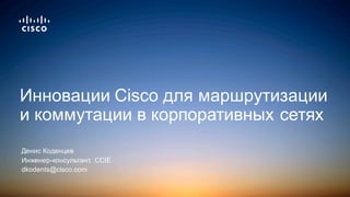 Денис  Коденцев
Инженер-­консультант,    CCIE
dkodents@cisco.com
Инновации  Cisco  для  маршрутизации  
и  коммутации  в  корпоративных  сетях
 