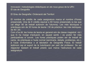 Innovació i metodologies didàctiques en els nous graus de la URV.
El cas de Geografia

El Grau de Geografia i Ordenació del Territori

El nombre de crèdits de cada assignatura marca el nombre d’hores
presencials. Una de 6 crèdits equival a 60 hores presencials (a les que
cal afegir 90 de treball autònom de l’alumne). Les més tècniques o
pràctiques són de 30 hores de teoria i 30 de pràctica i les més teòriques,
de 40 i 20.
Com s’ha dit, les hores de teoria en general són de classe magistral –tot i
que hi ha marge d’actuació, en aquest sentit, i es poden fer més
participatives si convé-. Les hores pràctiques poden ser de treball de
camp, de pràctiques a l’aula normal (seminaris, debats, problemes, etc.),
a l’aula d’informàtica o al labotatori de Geografia Física. El treball
autònom rep el suport de la tutorització per part del professor. Se sol
respectar bastant el treball pràctic que marca l’estructura de cada
assignatura.
 