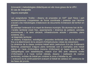 Innovació i metodologies didàctiques en els nous graus de la URV.
El cas de Geografia
Alguns exemples

Les assignatures “Anàlisi i disseny de propostes en OdT” (part física i part
socioeconòmica) s’imparteixen de forma coordinada i pretenen que l’alumne
s’acosti a les metodologies d’elaboració de documents d’ordenació del territori en
general.
Es planteja l’ordenació d’un espai de diversos municipis. Els alumnes han de fer:
-l’anàlisi territorial (medi físic, assentaments í dinàmica de població, activitats
econòmiques i la seva ubicació, infraestructures actuals i previstes, plans
existents, etc.).
-el diagnòstic territorial.
-el disseny d’objectius, estratègies i propostes territorials (des de la zonificació
fins a la determinació de la ubicació d’infrastructures i àrees de creixement).
La dinàmica de la classe combina treball teòric (estructura d’un pla d’ordenació
territorial, presentació d’alguns plans territorials com a exemples) amb treball
pràctic en l’aula d’informàtica (recerca d’informació en bases territorials tant
cartogràfiques com estadístiques, creació d’un SIG amb diferents nivells
d’informació) o a l’aula normal (debats, disseny i realització de matrius
territorials), sortides de treball per conèixer la zona o treballar-la, etc.
L’avaluació es fa continuadament avaluant el treball de cadascú en cadascuna de
les fases del procés.
 