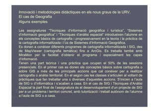 Innovació i metodologies didàctiques en els nous graus de la URV.
El cas de Geografia
Alguns exemples

Les assignatures “Tècniques d’informació geogràfica i turística”, “Sistemes
d’informació geogràfica” i “Tècniques d’anàlisi espacial” introdueixen l’alumne en
els conceptes bàsics de cartografia i progressivament en la teoria i la pràctica de
la cartografia informatitzada i l’ús de Sistemes d’Informació Geogràfica.
Es donen a conèixer diferents programes de cartografia informatitzada i SIG, des
de MapViewer (cartografia temàtica) fins a ArcGis. Es treballa també amb
MiraMon per la facilitat d’obtenir el programa i especialment les capes
d’informació.
Tenen una part teòrica i una pràctica que ocupen el 50% de les sessions
presencials. En el primer cas es donen els conceptes bàsics sobre cartografia o
sobre GIS a més de les principals accions que cal conèixer per a realitzar
cartografia o anàlisi territorial. En el segon cas les classes s’articulen al voltant de
pràctiques que fan treballar una o diverses d’aquestes accions. S’inicien a l’aula
de SIG o d’informàtica i s’acaben a casa. En el cas de SIG i Tècniques d’Anàlisi
Espacial la part final de l’assignatura és el desenvolupament d’un projecte de SIG
per a un problema i territori concret, amb tutorització i treball autònom de l’alumne
a l’aula de SIG o a casa.
 