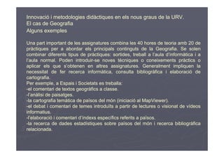 Innovació i metodologies didàctiques en els nous graus de la URV.
El cas de Geografia
Alguns exemples

Una part important de les assignatures combina les 40 hores de teoria amb 20 de
pràctiques per a abordar els principals continguts de la Geografia. Se solen
combinar diferents tipus de pràctiques: sortides, treball a l’aula d’informàtica i a
l’aula normal. Poden introduir-se noves tècniques o coneixements pràctics o
aplicar els que s’obtenen en altres assignatures. Generalment impliquen la
necessitat de fer recerca informàtica, consulta bibliogràfica i elaboració de
cartografia.
Per exemple, a Espais i Societats es treballa:
-el comentari de textos geogràfics a classe.
-l’anàlisi de paisatges.
-la cartografia temàtica de països del món (iniciació al MapViewer).
-el debat i comentari de temes introduïts a partir de lectures o visionat de vídeos
informatius.
-l’elaboració i comentari d’índexs específics referits a països.
-la recerca de dades estadístiques sobre països del món i recerca bibliogràfica
relacionada.
 