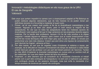 Innovació i metodologies didàctiques en els nous graus de la URV.
El cas de Geografia
Valoració

Dels anys que portem impartint la carrera com a ensenyament adaptat al Pla Bolonya es
   poden extreure algunes valoracions, que de tota manera no es poden donar per
   definitives (encara no s’ha arribat a implantar el quart curs).
1. Primer, cal dir que creiem molt positiu el fet de la diversificació metodològica a les
   classes. Algunes ja es feien així abans, però ni molt menys la majoria de les
   assignatures. És clar que no totes les assignatures tenen les mateixes opcions de
   diversificació i això explica el fet que hi hagi variacions en les propostes docents segons
   matèries. Per la banda dels professors, sempre n’hi ha de més proclius a la classe
   magistral i treballs diguem-ne clàssics, però creiem que al nostre ensenyament s’han
   assumit les noves tècniques amb molt major grau que no pas en altres, on encara pot
   predominar una visió més clàssica. Creiem que això dóna una riquesa de coneixements
   que l’alumne ha d’agrair –almenys al futur...-.
2. Per altra banda, és cert que de vegades costa d’implantar el sistema a causa, per
   exemple, de la dificultat en mesurar correctament els temps de dedicació a cada treball
   pràctic (tant per part del profesor com per part del treball autònom de l’alumne). També
   és més difícil d’implantar la diversitat metodològica en cursos amb un nombre molt alt
   de matriculats, tot i que això depèn també del tipus de pràctica.
3. Finalment, un altre element que cal considerar és la necessitat d’entendre el treball
   pràctic com a part dels continguts de l’assignatura i no tant com a l’aplicació que reforça
   uns continguts donats en les sessions teòriques, cosa que evita la necessitat d’un
   temps excessiu de docència per assolir els continguts.
 