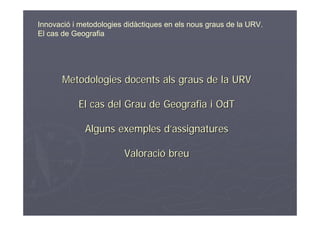 Innovació i metodologies didàctiques en els nous graus de la URV.
El cas de Geografia




       Metodologies docents als graus de la URV

           El cas del Grau de Geografia i OdT

             Alguns exemples d’assignatures

                        Valoració breu
 