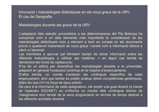 Innovació i metodologies didàctiques en els nous graus de la URV.
El cas de Geografia

Metodologies docents als graus de la URV

L’adaptació dels estudis universitaris a les determinacions del Pla Bolonya ha
comportat com a un dels elements més importants la consideració de les
metodologies didàctiques com a element a tenir en compte en els documents
previs a qualsevol implantació de nous graus i també com a informació bàsica a
oferir a l’alumnat.
Les memòries a aprovar pel Ministeri havien de donar informació sobre les
diferents metodologies a utilitzar per matèries –i en algun cas també es
demanava les hores de cadascuna-.
S’ha fet un esforç per diversificar les metodologies docents a la universitat,
adaptant en general l’avaluació contínua en la majoria d’ensenyaments.
D’altra banda, no només s’avaluen els continguts específics de cada
ensenyament, sinó que també es pretén avaluar altres competències genèriques,
entre les que n’hi ha força de tipus pràctic.
De cara a la informació de cada assignatura, cal omplir una guia docent (a través
de l’aplicatiu DOCNET) on s’informa no només dels continguts teòrics de
l’assignatura sinó també de la seva programació en termes de temps dedicat a
les diferents activitats docents.
 