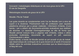 Innovació i metodologies didàctiques en els nous graus de la URV.
El cas de Geografia

Metodologies docents als graus de la URV

Moodle i Pla de Treball

Les guies docents es complementen amb l’ús de Moodle com a eina de
suport a la docència. Pràcticament tots els professors usen aquesta
plataforma almenys per a penjar materials i informació d’interès, d’una
banda, i per a obtenir els documents-activitats avaluatives que realitzen
els alumnes. La capacitat d’emmagatzematge és alta de forma que
Moodle permet incloure links a pàgines web d’interès, vídeos o altres
productes multimèdia, documents de suport en pdf, exercicis
d’autoavaluació o altres.
D’altra banda, a través de Moodle també es pot accedir al pla de treball,
que desenvolupa els continguts de la guia docent en el sentit d’incorporar
detalls sobre les activitats avaluatives concretes que es desenvoluparan
al llarg del curs.
 