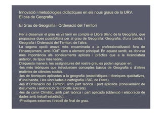 Innovació i metodologies didàctiques en els nous graus de la URV.
El cas de Geografia

El Grau de Geografia i Ordenació del Territori

Per a dissenyar el grau es va tenir en compte el Llibre Blanc de la Geografia, que
proposava dues possibilitats per al grau de Geografia: Geografia, d’una banda, i
Geografia i Ordenació del Territori, de l’altra.
La segona opció anava més encaminada a la professionalització fora de
l’ensenyament, amb l’OdT com a element principal. En aquest sentit, es donava
més importància als coneixements aplicats i pràctics que a la llicenciatura
anterior, de tipus més teòric.
D’aquesta manera, les assignatures del nostre grau es poden agrupar en:
-les més teòriques que introdueixen conceptes bàsics de Geografia o d’altres
matèries de ciències socials.
-les de tècniques aplicades a la geografia (estadístiques i tècniques qualitatives,
d’una banda, i les vinculades a cartografia i SIG, de l’altra).
-les d’Ordenació del Territori, amb part teòrica i part aplicada (coneixement de
documents i elaboració de treballs aplicats).
-les de canvi Climàtic, amb part teòrica i part aplicada (obtenció i elaboració de
dades amb treball estadístic).
-Practiques externes i treball de final de grau.
 