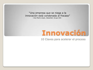 Innovación
10 Claves para acelerar el proceso
“Una empresa que se niega a la
innovación está condenada al fracaso”
- Ana María Llopis, Ideas4all, Grupo DIA -
 