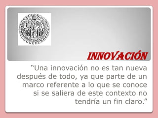 INNOVACIÓN “Una innovación no es tan nueva después de todo, ya que parte de un marco referente a lo que se conoce si se saliera de este contexto no tendría un fin claro.” 