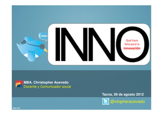 Qué hace
                                           falta para la
                                           innovación




MBA. Chrístopher Acevedo
Docente y Comunicador social

                               Tacna, 09 de agosto 2012

                                   @xtopheracevedo
 