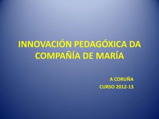 INNOVACIÓN PEDAGÓXICA DA
   COMPAÑÍA DE MARÍA

                  A CORUÑA
               CURSO 2012-13
 