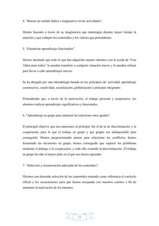 4. “Buscar un sentido lúdico e imaginativo en las actividades”.

Hemos buscado a través de su imaginación que mantengan durante mayor tiempo la
atención y que trabajen los contenidos y los valores que pretendemos.
5. “Garantizar aprendizajes funcionales”.
Hemos intentado que todo lo que han adquirido nuestro alumnos con la ayuda de “Una
Aldea para todos” lo puedan transferir a cualquier situación nueva y lo puedan utilizar
para llevar a cabo aprendizajes nuevos.

Se ha abogado por una metodología basada en los principios de: actividad, aprendizaje
constructivo, creatividad, socialización, globalización y principio integrador.

Pretendiendo que, a través de la motivación, el trabajo personal y cooperativo, los
alumnos realicen aprendizajes significativos y funcionales.
6. “Aprendizaje en grupo para impulsar las relaciones entre iguales”.

El principal objetivo que nos marcamos al principio fue el de la no discriminación y la
cooperación, para lo que el trabajo en grupo y por grupos era indispensable para
conseguirlo. Hemos proporcionando pautas para solucionar los conflictos, hemos
fomentado las decisiones en grupo, hemos conseguido que superen los problemas
mediante el diálogo y la cooperación, y todo ello evitando la discriminación. El trabajo
en grupo ha sido el mayor pilar en el que nos hemos apoyado.
7. “Selección y secuenciación adecuada de los contenidos”.

Hicimos una detenida selección de los contenidos teniendo como referencia el currículo
oficial y los secuenciamos para que fueran encajando con nuestros cuentos a fin de
mantener la motivación de los alumnos.

23

 