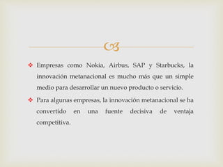 
 Empresas como Nokia, Airbus, SAP y Starbucks, la
innovación metanacional es mucho más que un simple
medio para desarrollar un nuevo producto o servicio.
 Para algunas empresas, la innovación metanacional se ha
convertido en una fuente decisiva de ventaja
competitiva.
 