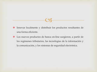 
 Innovar localmente y distribuir los productos resultantes de
una forma eficiente.
 Los nuevos productos de banca on-line surgieron, a partir de
los regímenes tributarios, las tecnologías de la información y
la comunicación, y los sistemas de seguridad electrónica.
 