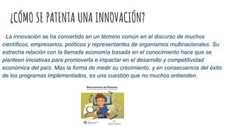 ¿CÓMO SE PATENTA UNA INNOVACIÓN?
La innovación se ha convertido en un término común en el discurso de muchos
científicos, empresarios, políticos y representantes de organismos multinacionales. Su
estrecha relación con la llamada economía basada en el conocimiento hace que se
planteen iniciativas para promoverla e impactar en el desarrollo y competitividad
económica del país. Mas la forma de medir su crecimiento, y en consecuencia del éxito
de los programas implementados, es una cuestión que no muchos entienden.
 