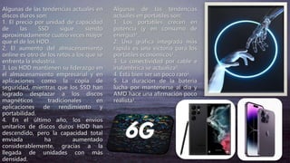 Algunas de las tendencias actuales en
discos duros son:
1. El precio por unidad de capacidad
de las SSD sigue siendo
aproximadamente cuatro veces mayor
que el de los HDD.
2. El aumento del almacenamiento
online es otro de los retos a los que se
enfrenta la industria.
3. Los HDD mantienen su liderazgo en
el almacenamiento empresarial y en
aplicaciones como la copia de
seguridad, mientras que los SSD han
logrado desplazar a los discos
magnéticos tradicionales en
aplicaciones de rendimiento y
portabilidad.
4. En el último año, los envíos
unitarios de discos duros HDD han
descendido, pero la capacidad total
enviada ha aumentado
considerablemente, gracias a la
llegada de unidades con más
densidad.
Algunas de las tendencias
actuales en portátiles son:
1. Los portátiles crecen en
potencia (y en consumo de
energía)³.
2. Una gráfica integrada más
rápida es una victoria para los
portátiles económicos¹.
3. La conectividad por cable e
inalámbrica se actualiza¹.
4. Está bien ser un poco raro¹.
5. La duración de la batería
lucha por mantenerse al día y
AMD hace una afirmación poco
realista¹.
 