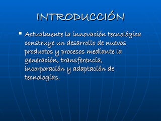 INTRODUCCIÓN Actualmente la innovación tecnológica construye un desarrollo de nuevos productos y procesos mediante la generación, transferencia, incorporación y adaptación de tecnologías. 