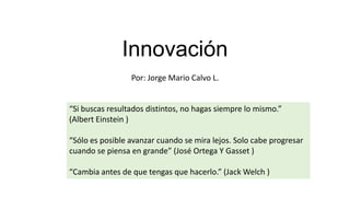 Innovación
Por: Jorge Mario Calvo L.

“Si buscas resultados distintos, no hagas siempre lo mismo.”
(Albert Einstein )
“Sólo es posible avanzar cuando se mira lejos. Solo cabe progresar
cuando se piensa en grande” (José Ortega Y Gasset )

“Cambia antes de que tengas que hacerlo.” (Jack Welch )

 
