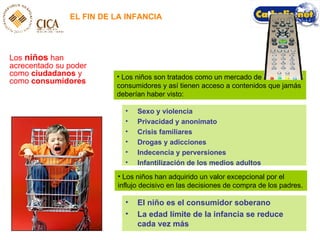 Los niños son tratados como un mercado de consumidores y así tienen acceso a contenidos que jamás deberían haber visto: EL FIN DE LA INFANCIA Los  niños  han acrecentado su poder como  ciudadanos  y como  consumidores Sexo y violencia Privacidad y anonimato Crisis familiares Drogas y adicciones Indecencia y perversiones Infantilización de los medios adultos Los niños han adquirido un valor excepcional por el influjo decisivo en las decisiones de compra de los padres. El niño es el consumidor soberano La edad límite de la infancia se reduce cada vez más 