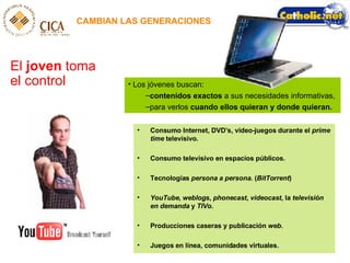 CAMBIAN LAS GENERACIONES El  joven  toma el control Los jóvenes buscan:  contenidos exactos  a sus necesidades informativas,  para verlos  cuando ellos quieran y donde quieran. Consumo Internet, DVD’s, video-juegos durante el  prime time  televisivo . Consumo televisivo en espacios públicos. Tecnologías  persona a persona . ( BitTorrent ) YouTube ,  weblogs ,  phonecast ,  videocast , la  televisión   en demanda  y  TIVo . Producciones caseras y publicación  web . Juegos en línea, comunidades virtuales. 