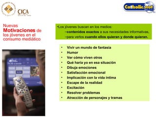 Nuevas  Motivaciones  de los jóvenes en el consumo mediático Los jóvenes buscan en los medios:  contenidos exactos  a sus necesidades informativas,  para verlos  cuando ellos quieran y donde quieran. Vivir un mundo de fantasía Humor Ver cómo viven otros Qué haría yo en esa situación Dibuja emociones Satisfacción emocional Implicación con la vida íntima Escape de la realidad Excitación Resolver problemas Atracción de personajes y tramas 