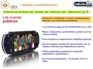 CAMBIAN LAS GENERACIONES Los nuevos  públicos MTV Generation Click Generation Net Generation Media Generation My Media Generation ? Los medios juegan un rol fundamental en su vida Mayor compromiso, profundidad y pasi ón con los nuevos medios Poco receptivo a experiencias medi áticas pasivas Sus principales canales de comunicaci ón son la música, Internet y los dispositivos móviles Filtran publicidad aceptando lo relevante, entretenido y significativo Los nuevos dispositivos: “no pueden vivir sin ellos” Generaci ón mediatizada, en línea y medianamente tolerante a los contenidos publicitarios 