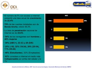 El número de Pc con acceso a internet presentó una tasa anual de  crecimiento  de  22.4% 78%  de las cuentas instaladas son de  Banda Ancha , creció 48.3% La tasa de  penetración  nacional de Internet es de  24.6% 54%  de los navegantes son  hombres  y  46% mujeres 39% (ABC+), 32 (C) y 28 (D/E) 25% (-18), 32% (18-24), 26% (25-34), 11% (35-44)   46%  ( Estudiantes ), 32% (Empleados) 92%  considera a internet el medio más  indispensable  por arriba del celular y la TV Usuarios de Internet en México, 2007. Uso de nuevas tecnologías. Asociación Mexicana de Internet, AMIPCI 
