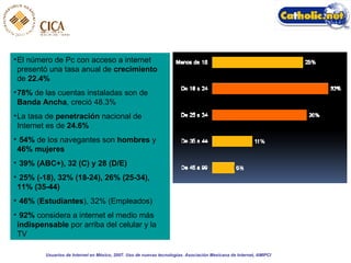 El número de Pc con acceso a internet presentó una tasa anual de  crecimiento  de  22.4% 78%  de las cuentas instaladas son de  Banda Ancha , creció 48.3% La tasa de  penetración  nacional de Internet es de  24.6% 54%  de los navegantes son  hombres  y  46% mujeres 39% (ABC+), 32 (C) y 28 (D/E) 25% (-18), 32% (18-24), 26% (25-34), 11% (35-44)   46%  ( Estudiantes ), 32% (Empleados) 92%  considera a internet el medio más  indispensable  por arriba del celular y la TV Usuarios de Internet en México, 2007. Uso de nuevas tecnologías. Asociación Mexicana de Internet, AMIPCI 