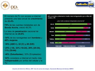 El número de Pc con acceso a internet presentó una tasa anual de  crecimiento  de  22.4% 78%  de las cuentas instaladas son de  Banda Ancha , creció 48.3% La tasa de  penetración  nacional de Internet es de  24.6% 54%  de los navegantes son  hombres  y  46% mujeres 39% (ABC+), 32 (C) y 28 (D/E) 25% (-18), 32% (18-24), 26% (25-34), 11% (35-44)   46%  ( Estudiantes ), 32% (Empleados) 92%  considera a internet el medio más  indispensable  por arriba del celular y la TV Usuarios de Internet en México, 2007. Uso de nuevas tecnologías. Asociación Mexicana de Internet, AMIPCI 