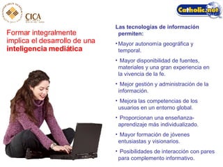 Formar integralmente implica el desarrollo de una  inteligencia mediática Las tecnologías de información permiten:   Mayor autonomía geográfica y temporal. Mayor disponibilidad de fuentes, materiales y una gran experiencia en la vivencia de la fe. Mejor gestión y administración de la información. Mejora las competencias de los usuarios en un entorno global. Proporcionan una enseñanza-aprendizaje más individualizado. Mayor formación de jóvenes entusiastas y visionarios. Posibilidades de interacción con pares para complemento informativo. 