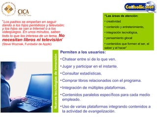 “ Los padres se empeñan en seguir dando a los hijos periódicos y televisión; y los hijos se van a Internet o a los videojuegos. En unos minutos, saben todo lo que les interesa de un tema.   No necesitan libros ni televisión ”   (Steve Wozniak, Fundador de Apple) “ Las  áreas de atención :  creatividad  contenido y entretenimiento,  integración tecnológica,  pensamiento glocal contenidos que formen el ser, el saber y el hacer”   Permiten a los usuarios: Chatear entre s í de lo que ven. Jugar y participar en el instante. Consultar estadísticas. Comprar libros relacionados con el programa. Integración de múltiples plataformas. Contenidos paralelos específicos para cada medio empleado. Uso de varias plataformas integrando contenidos a la actividad de  evangelización . Nuevas tecnologías de inmersión 
