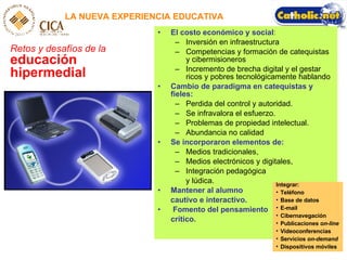 LA NUEVA EXPERIENCIA EDUCATIVA Retos y desafíos de la   educación hipermedial El costo económico y social :  Inversión en infraestructura Competencias y formación de catequistas y cibermisioneros Incremento de brecha digital y el gestar ricos y pobres tecnológicamente hablando Cambio de paradigma en catequistas y fieles:   Perdida del control y autoridad.  Se infravalora el esfuerzo.  Problemas de propiedad intelectual. Abundancia no calidad  Se incorporaron elementos de: Medios tradicionales,  Medios electrónicos y digitales,  Integración pedagógica  y lúdica.  Mantener al alumno  cautivo e interactivo. Fomento del pensamiento crítico. Integrar: Tel éfono Base de datos E-mail Cibernavegación Publicaciones  on-line Videoconferencias Servicios  on-demand Dispositivos m óviles 