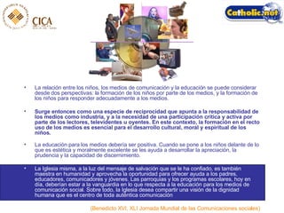 La relación entre los niños, los medios de comunicación y la educación se puede considerar desde dos perspectivas: la formación de los niños por parte de los medios, y la formación de los niños para responder adecuadamente a los medios.  Surge entonces como una especie de reciprocidad que apunta a la responsabilidad de los medios como industria, y a la necesidad de una participación crítica y activa por parte de los lectores, televidentes u oyentes. En este contexto, la formación en el recto uso de los medios es esencial para el desarrollo cultural, moral y espiritual de los niños. La educación para los medios debería ser positiva. Cuando se pone a los niños delante de lo que es estética y moralmente excelente se les ayuda a desarrollar la apreciación, la prudencia y la capacidad de discernimiento. La Iglesia misma, a la luz del mensaje de salvación que se le ha confiado, es también maestra en humanidad y aprovecha la oportunidad para ofrecer ayuda a los padres, educadores, comunicadores y jóvenes. Las parroquias y los programas escolares, hoy en día, deberían estar a la vanguardia en lo que respecta a la educación para los medios de comunicación social. Sobre todo, la Iglesia desea compartir una visión de la dignidad humana que es el centro de toda auténtica comunicación ..  (Benedicto XVI, XLI Jornada Mundial de las Comunicaciones sociales) 