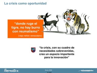 Enero 2009
La crisis como oportunidad
“donde ruge el
tigre, no hay burro
con reumatismo”
(viejo refrán venezolano)
“la crisis, con su cuadro de
necesidades sobrevenidas,
crea un espacio importante
para la innovación”
 