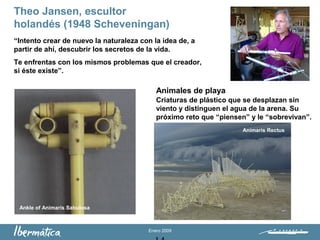 Enero 2009
Theo Jansen, escultor
holandés (1948 Scheveningan)
“Intento crear de nuevo la naturaleza con la idea de, a
partir de ahí, descubrir los secretos de la vida.
Te enfrentas con los mismos problemas que el creador,
si éste existe”.
Animales de playa
Criaturas de plástico que se desplazan sin
viento y distinguen el agua de la arena. Su
próximo reto que “piensen” y le “sobrevivan”.
Ankle of Animaris Sabulosa
Animaris Rectus
 