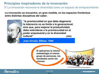Enero 2009
Principios inspiradores de la innovación
3º La innovación reconoce la diversidad como un espacio de enriquecimiento
La innovación se encuentra, en gran medida, en los espacios fronterizos
entre distintas disciplinas del saber.
Juan Urrutia. Bilbao, 1944
“la promiscuidad en que debe degenerar
la tolerancia no se limita a la generacional,
sino que, para mejorar la productividad,
debe extenderse a la promiscuidad en el
poder empresarial y en la diversidad
cultural” (2005)
Si aplicamos la misma
metodología al mismo
grupo de personas, los
resultados serán los
mismos
 