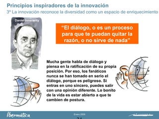Enero 2009
Principios inspiradores de la innovación
3º La innovación reconoce la diversidad como un espacio de enriquecimiento
Daniel Innerarity
“El diálogo, o es un proceso
para que te puedan quitar la
razón, o no sirve de nada”
Mucha gente habla de diálogo y
piensa en la ratificación de su propia
posición. Por eso, los fanáticos
nunca se han tomado en serio el
diálogo, porque es peligroso. Si
entras en uno sincero, puedes salir
con una opinión diferente. Lo bonito
de la vida es estar abierto a que te
cambien de postura.
 